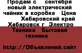 Продам с 20 сентября новый электрический чайник в коробке › Цена ­ 550 - Хабаровский край, Хабаровск г. Электро-Техника » Бытовая техника   